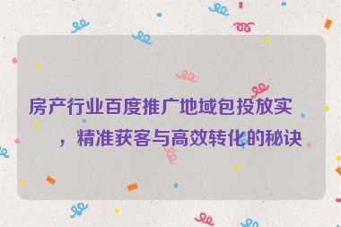 房產(chǎn)行業(yè)百度推廣地域包投放實戰(zhàn)，精準獲客與高效轉(zhuǎn)化的秘訣