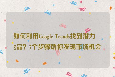 如何利用Google Trends找到潛力產(chǎn)品？7個(gè)步驟助你發(fā)現(xiàn)市場(chǎng)機(jī)會(huì)
