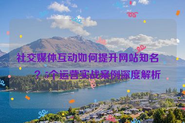 社交媒體互動如何提升網(wǎng)站知名度？5個運營實戰(zhàn)案例深度解析