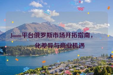 Joom平臺俄羅斯市場開拓指南，文化差異與商業(yè)機遇