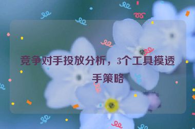 競爭對(duì)手投放分析，3個(gè)工具摸透對(duì)手策略