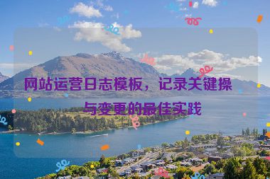 網(wǎng)站運營日志模板，記錄關(guān)鍵操作與變更的最佳實踐