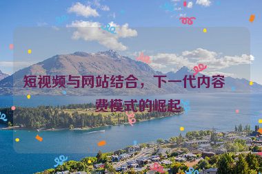 短視頻與網(wǎng)站結(jié)合，下一代內(nèi)容消費(fèi)模式的崛起
