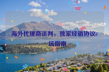 海外代理商談判，獨(dú)家經(jīng)銷協(xié)議避坑指南