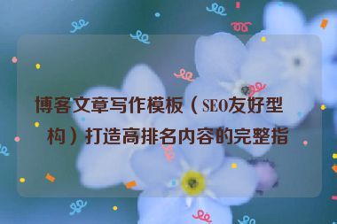 博客文章寫(xiě)作模板（SEO友好型結(jié)構(gòu)）打造高排名內(nèi)容的完整指南