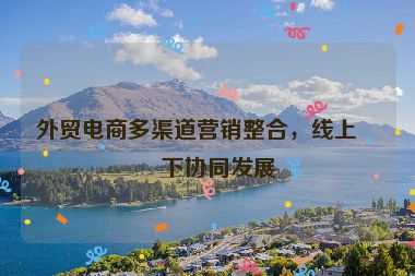 外貿(mào)電商多渠道營(yíng)銷(xiāo)整合，線(xiàn)上線(xiàn)下協(xié)同發(fā)展