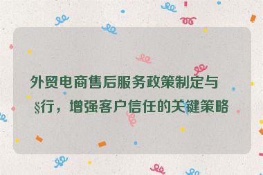 外貿(mào)電商售后服務(wù)政策制定與執(zhí)行，增強(qiáng)客戶信任的關(guān)鍵策略