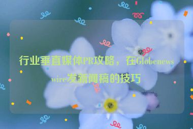 行業(yè)垂直媒體PR攻略，在Globenewswire發(fā)新聞稿的技巧