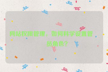 網(wǎng)站權(quán)限管理，如何科學(xué)設(shè)置管理員角色？
