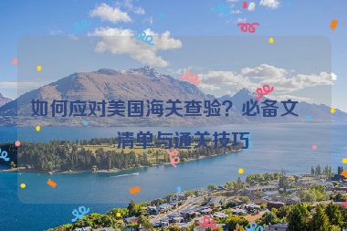 如何應(yīng)對美國海關(guān)查驗？必備文件清單與通關(guān)技巧
