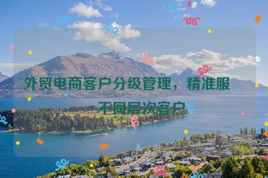 外貿(mào)電商客戶分級管理，精準(zhǔn)服務(wù)不同層次客戶