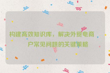 構(gòu)建高效知識庫，解決外貿(mào)電商客戶常見問題的關(guān)鍵策略