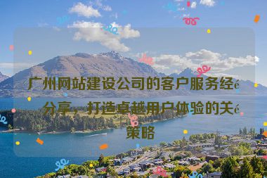 廣州網(wǎng)站建設(shè)公司的客戶服務(wù)經(jīng)驗(yàn)分享，打造卓越用戶體驗(yàn)的關(guān)鍵策略