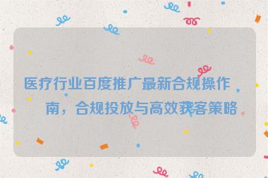 醫(yī)療行業(yè)百度推廣最新合規(guī)操作指南，合規(guī)投放與高效獲客策略