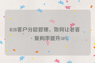 B2B客戶分層管理，如何讓老客戶復購率提升50%