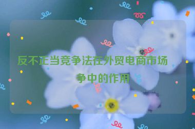 反不正當(dāng)競爭法在外貿(mào)電商市場競爭中的作用