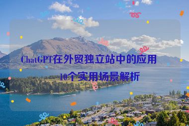 ChatGPT在外貿(mào)獨(dú)立站中的應(yīng)用，10個實用場景解析
