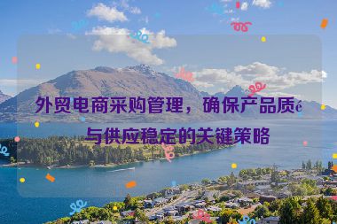 外貿(mào)電商采購管理，確保產(chǎn)品質(zhì)量與供應(yīng)穩(wěn)定的關(guān)鍵策略