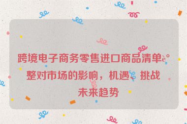 跨境電子商務(wù)零售進(jìn)口商品清單調(diào)整對(duì)市場(chǎng)的影響，機(jī)遇、挑戰(zhàn)與未來趨勢(shì)