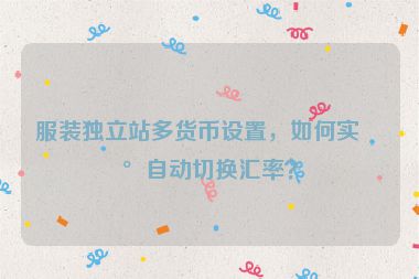 服裝獨(dú)立站多貨幣設(shè)置，如何實(shí)現(xiàn)自動(dòng)切換匯率？