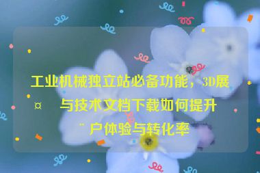 工業(yè)機(jī)械獨(dú)立站必備功能，3D展示與技術(shù)文檔下載如何提升用戶體驗(yàn)與轉(zhuǎn)化率