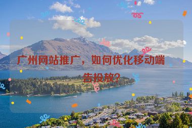 廣州網(wǎng)站推廣，如何優(yōu)化移動(dòng)端廣告投放？