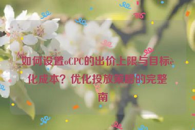 如何設(shè)置oCPC的出價(jià)上限與目標(biāo)轉(zhuǎn)化成本？?jī)?yōu)化投放策略的完整指南