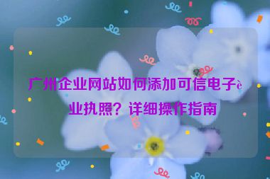 廣州企業(yè)網(wǎng)站如何添加可信電子營業(yè)執(zhí)照？詳細(xì)操作指南