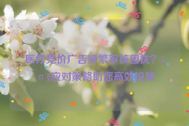 醫(yī)療競價廣告頻繁審核困擾？5大應(yīng)對策略助您高效投放