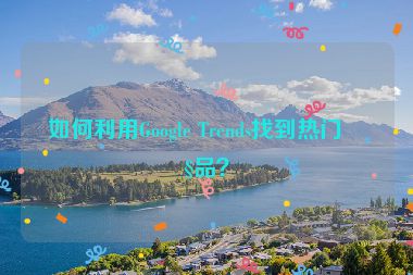 如何利用Google Trends找到熱門產(chǎn)品？