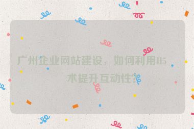 廣州企業(yè)網(wǎng)站建設(shè)，如何利用H5技術(shù)提升互動(dòng)性？