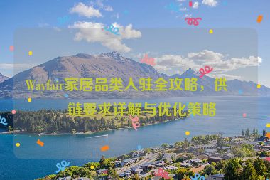 Wayfair家居品類入駐全攻略，供應鏈要求詳解與優(yōu)化策略