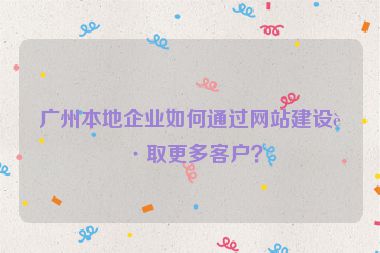 廣州本地企業(yè)如何通過網站建設獲取更多客戶？