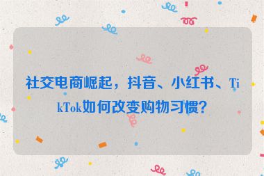 社交電商崛起，抖音、小紅書、TikTok如何改變購物習(xí)慣？