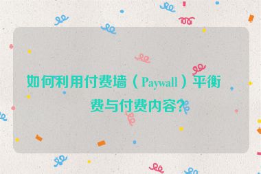 如何利用付費(fèi)墻（Paywall）平衡免費(fèi)與付費(fèi)內(nèi)容？